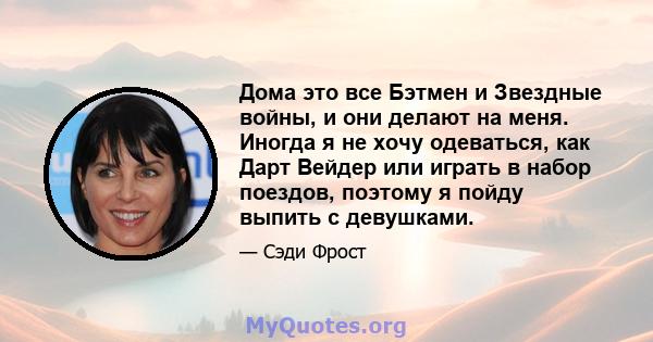 Дома это все Бэтмен и Звездные войны, и они делают на меня. Иногда я не хочу одеваться, как Дарт Вейдер или играть в набор поездов, поэтому я пойду выпить с девушками.