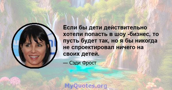 Если бы дети действительно хотели попасть в шоу -бизнес, то пусть будет так, но я бы никогда не спроектировал ничего на своих детей.