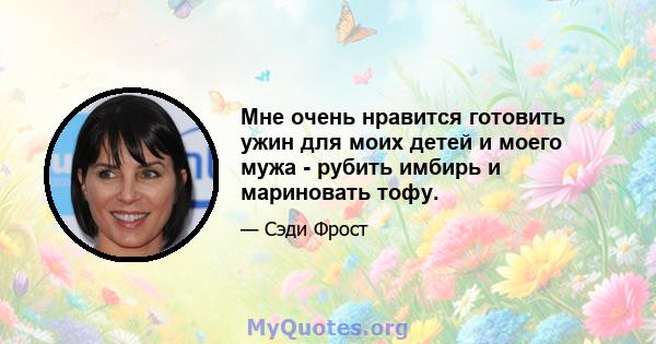 Мне очень нравится готовить ужин для моих детей и моего мужа - рубить имбирь и мариновать тофу.