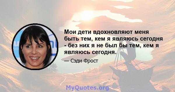 Мои дети вдохновляют меня быть тем, кем я являюсь сегодня - без них я не был бы тем, кем я являюсь сегодня.