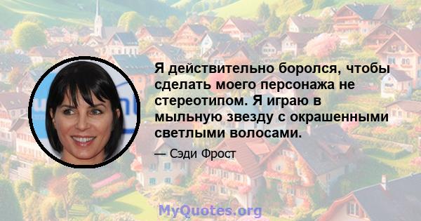 Я действительно боролся, чтобы сделать моего персонажа не стереотипом. Я играю в мыльную звезду с окрашенными светлыми волосами.