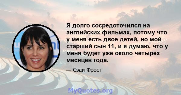 Я долго сосредоточился на английских фильмах, потому что у меня есть двое детей, но мой старший сын 11, и я думаю, что у меня будет уже около четырех месяцев года.