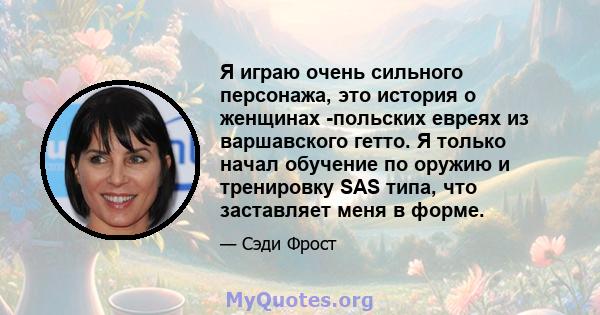 Я играю очень сильного персонажа, это история о женщинах -польских евреях из варшавского гетто. Я только начал обучение по оружию и тренировку SAS типа, что заставляет меня в форме.