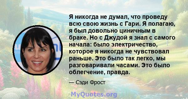 Я никогда не думал, что проведу всю свою жизнь с Гари. Я полагаю, я был довольно циничным в браке. Но с Джудой я знал с самого начала: было электричество, которое я никогда не чувствовал раньше. Это было так легко, мы