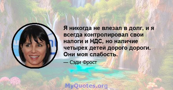 Я никогда не влезал в долг, и я всегда контролировал свои налоги и НДС, но наличие четырех детей дорого дороги. Они моя слабость.