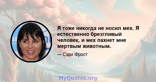 Я тоже никогда не носил мех. Я естественно брезгливый человек, и мех пахнет мне мертвым животным.