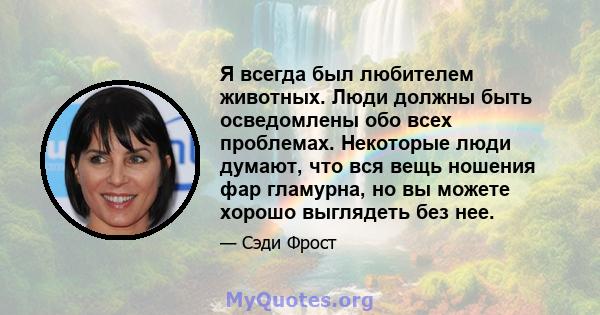 Я всегда был любителем животных. Люди должны быть осведомлены обо всех проблемах. Некоторые люди думают, что вся вещь ношения фар гламурна, но вы можете хорошо выглядеть без нее.