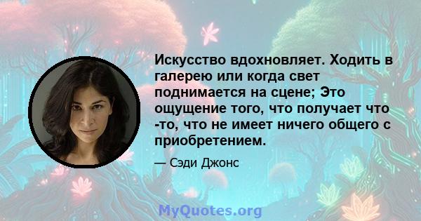 Искусство вдохновляет. Ходить в галерею или когда свет поднимается на сцене; Это ощущение того, что получает что -то, что не имеет ничего общего с приобретением.