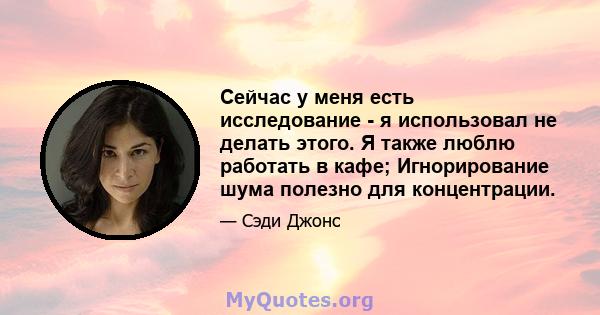 Сейчас у меня есть исследование - я использовал не делать этого. Я также люблю работать в кафе; Игнорирование шума полезно для концентрации.