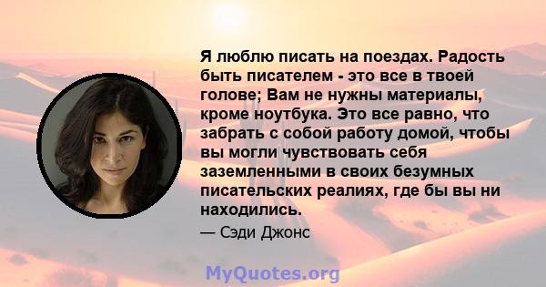 Я люблю писать на поездах. Радость быть писателем - это все в твоей голове; Вам не нужны материалы, кроме ноутбука. Это все равно, что забрать с собой работу домой, чтобы вы могли чувствовать себя заземленными в своих