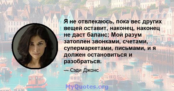 Я не отвлекаюсь, пока вес других вещей оставит, наконец, наконец не даст баланс; Мой разум затоплен звонками, счетами, супермаркетами, письмами, и я должен остановиться и разобраться.