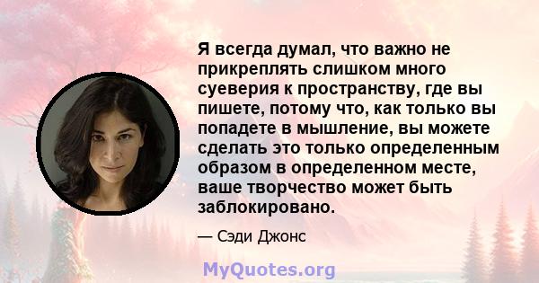 Я всегда думал, что важно не прикреплять слишком много суеверия к пространству, где вы пишете, потому что, как только вы попадете в мышление, вы можете сделать это только определенным образом в определенном месте, ваше