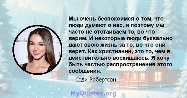 Мы очень беспокоимся о том, что люди думают о нас, и поэтому мы часто не отстаиваем то, во что верим. И некоторые люди буквально дают свою жизнь за то, во что они верят. Как христианин, это то, чем я действительно