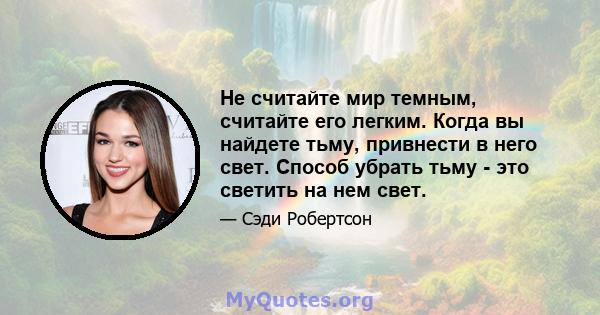 Не считайте мир темным, считайте его легким. Когда вы найдете тьму, привнести в него свет. Способ убрать тьму - это светить на нем свет.