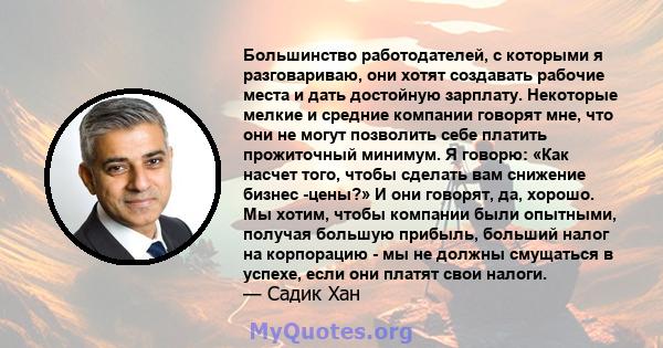 Большинство работодателей, с которыми я разговариваю, они хотят создавать рабочие места и дать достойную зарплату. Некоторые мелкие и средние компании говорят мне, что они не могут позволить себе платить прожиточный