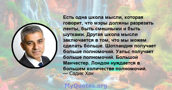 Есть одна школа мысли, которая говорит, что мэры должны разрезать ленты, быть смешными и быть шутками. Другая школа мысли заключается в том, что мы можем сделать больше. Шотландия получает больше полномочий. Уэльс