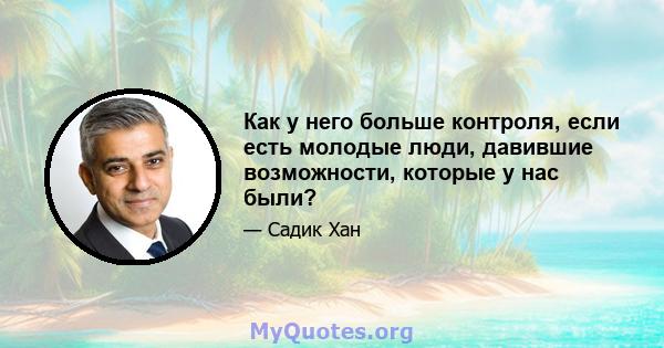 Как у него больше контроля, если есть молодые люди, давившие возможности, которые у нас были?