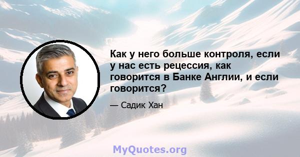 Как у него больше контроля, если у нас есть рецессия, как говорится в Банке Англии, и если говорится?