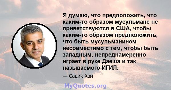 Я думаю, что предположить, что каким-то образом мусульмане не приветствуются в США, чтобы каким-то образом предположить, что быть мусульманином несовместимо с тем, чтобы быть западным, непреднамеренно играет в руке