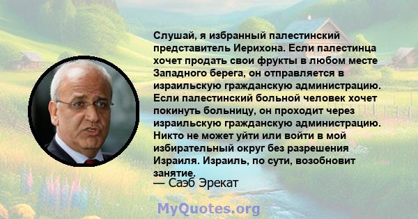 Слушай, я избранный палестинский представитель Иерихона. Если палестинца хочет продать свои фрукты в любом месте Западного берега, он отправляется в израильскую гражданскую администрацию. Если палестинский больной