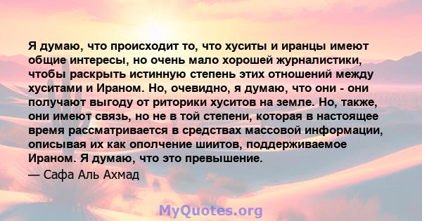 Я думаю, что происходит то, что хуситы и иранцы имеют общие интересы, но очень мало хорошей журналистики, чтобы раскрыть истинную степень этих отношений между хуситами и Ираном. Но, очевидно, я думаю, что они - они