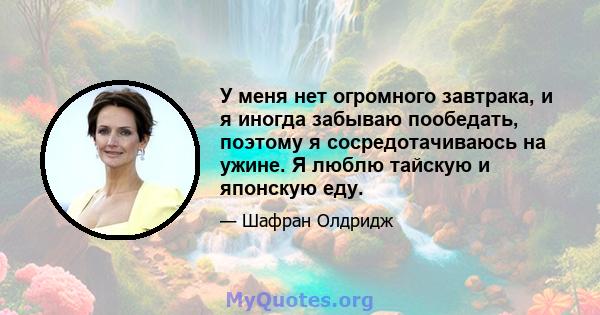 У меня нет огромного завтрака, и я иногда забываю пообедать, поэтому я сосредотачиваюсь на ужине. Я люблю тайскую и японскую еду.