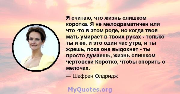 Я считаю, что жизнь слишком коротка. Я не мелодраматичен или что -то в этом роде, но когда твоя мать умирает в твоих руках - только ты и ее, и это один час утра, и ты ждешь, пока она выдохнет - ты просто думаешь, жизнь