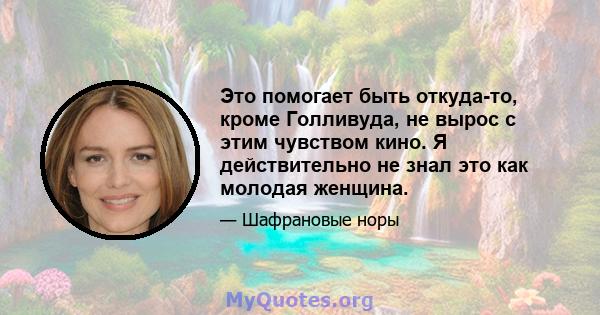 Это помогает быть откуда-то, кроме Голливуда, не вырос с этим чувством кино. Я действительно не знал это как молодая женщина.