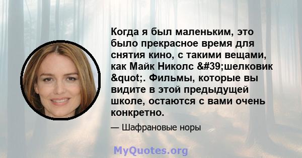 Когда я был маленьким, это было прекрасное время для снятия кино, с такими вещами, как Майк Николс 'шелковик ". Фильмы, которые вы видите в этой предыдущей школе, остаются с вами очень конкретно.