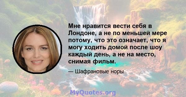 Мне нравится вести себя в Лондоне, а не по меньшей мере потому, что это означает, что я могу ходить домой после шоу каждый день, а не на место, снимая фильм.