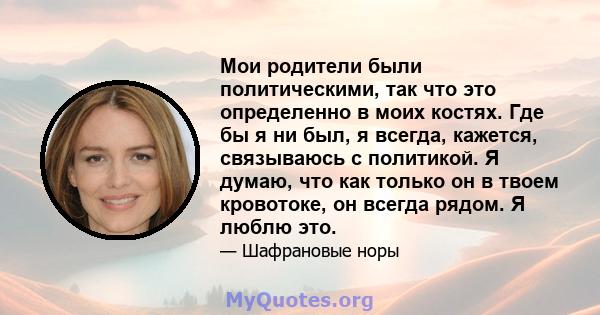 Мои родители были политическими, так что это определенно в моих костях. Где бы я ни был, я всегда, кажется, связываюсь с политикой. Я думаю, что как только он в твоем кровотоке, он всегда рядом. Я люблю это.