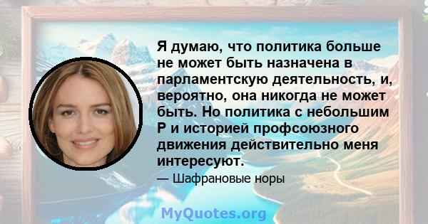 Я думаю, что политика больше не может быть назначена в парламентскую деятельность, и, вероятно, она никогда не может быть. Но политика с небольшим P и историей профсоюзного движения действительно меня интересуют.