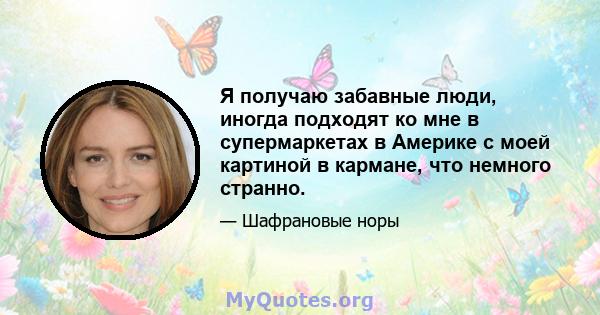 Я получаю забавные люди, иногда подходят ко мне в супермаркетах в Америке с моей картиной в кармане, что немного странно.