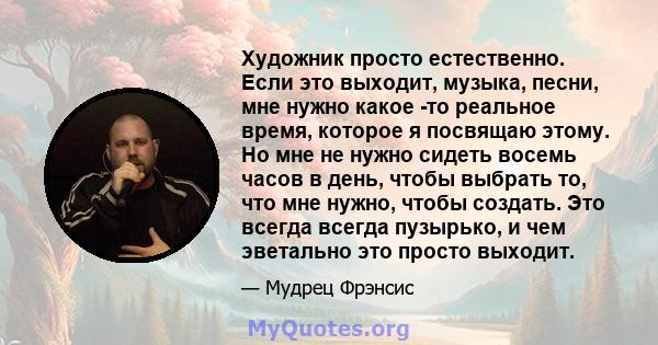 Художник просто естественно. Если это выходит, музыка, песни, мне нужно какое -то реальное время, которое я посвящаю этому. Но мне не нужно сидеть восемь часов в день, чтобы выбрать то, что мне нужно, чтобы создать. Это 