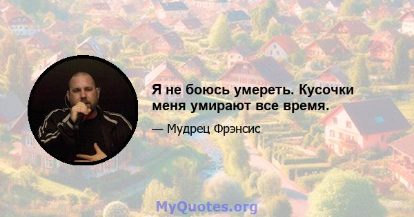 Я не боюсь умереть. Кусочки меня умирают все время.