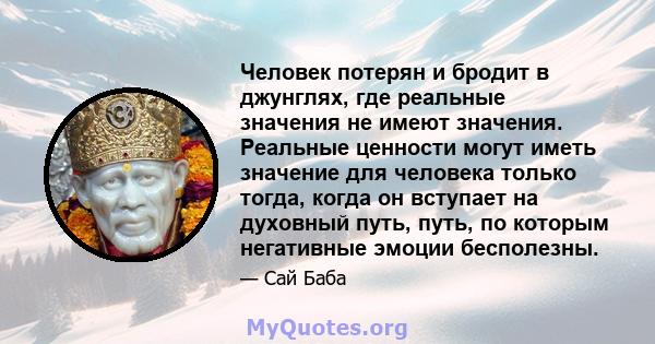 Человек потерян и бродит в джунглях, где реальные значения не имеют значения. Реальные ценности могут иметь значение для человека только тогда, когда он вступает на духовный путь, путь, по которым негативные эмоции