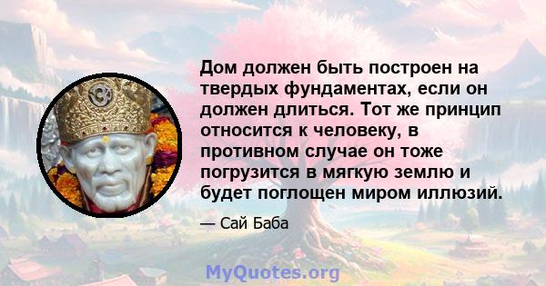 Дом должен быть построен на твердых фундаментах, если он должен длиться. Тот же принцип относится к человеку, в противном случае он тоже погрузится в мягкую землю и будет поглощен миром иллюзий.