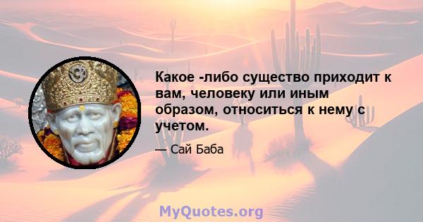 Какое -либо существо приходит к вам, человеку или иным образом, относиться к нему с учетом.