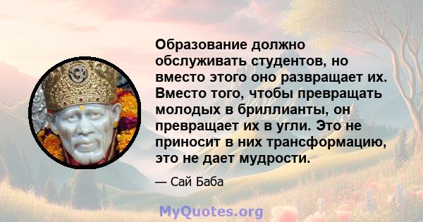 Образование должно обслуживать студентов, но вместо этого оно развращает их. Вместо того, чтобы превращать молодых в бриллианты, он превращает их в угли. Это не приносит в них трансформацию, это не дает мудрости.