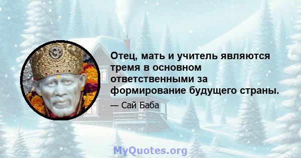 Отец, мать и учитель являются тремя в основном ответственными за формирование будущего страны.