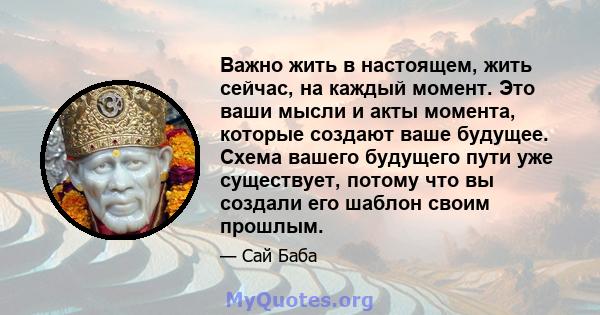 Важно жить в настоящем, жить сейчас, на каждый момент. Это ваши мысли и акты момента, которые создают ваше будущее. Схема вашего будущего пути уже существует, потому что вы создали его шаблон своим прошлым.