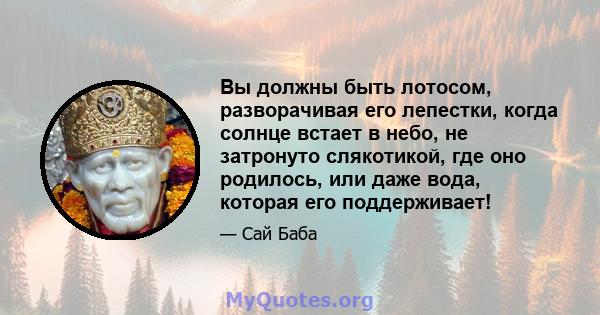 Вы должны быть лотосом, разворачивая его лепестки, когда солнце встает в небо, не затронуто слякотикой, где оно родилось, или даже вода, которая его поддерживает!