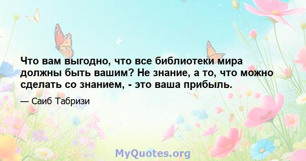 Что вам выгодно, что все библиотеки мира должны быть вашим? Не знание, а то, что можно сделать со знанием, - это ваша прибыль.