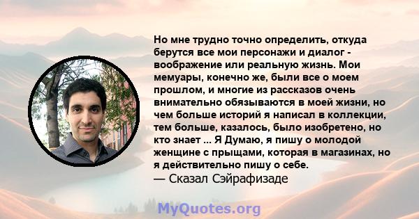 Но мне трудно точно определить, откуда берутся все мои персонажи и диалог - воображение или реальную жизнь. Мои мемуары, конечно же, были все о моем прошлом, и многие из рассказов очень внимательно обязываются в моей