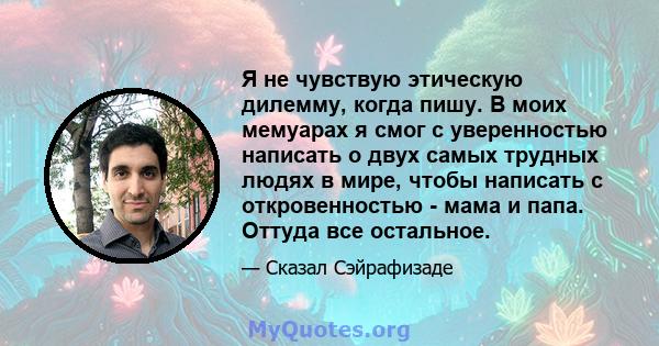 Я не чувствую этическую дилемму, когда пишу. В моих мемуарах я смог с уверенностью написать о двух самых трудных людях в мире, чтобы написать с откровенностью - мама и папа. Оттуда все остальное.