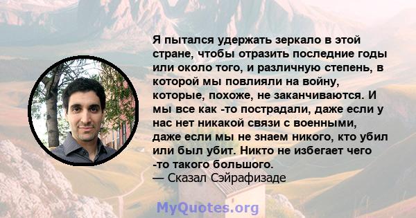 Я пытался удержать зеркало в этой стране, чтобы отразить последние годы или около того, и различную степень, в которой мы повлияли на войну, которые, похоже, не заканчиваются. И мы все как -то пострадали, даже если у