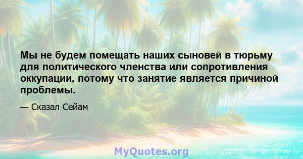 Мы не будем помещать наших сыновей в тюрьму для политического членства или сопротивления оккупации, потому что занятие является причиной проблемы.