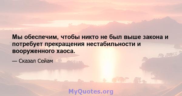 Мы обеспечим, чтобы никто не был выше закона и потребует прекращения нестабильности и вооруженного хаоса.