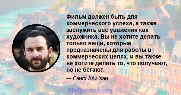 Фильм должен быть для коммерческого успеха, а также заслужить вас уважения как художника. Вы не хотите делать только вещи, которые предназначены для работы в коммерческих целях, и вы также не хотите делать то, что