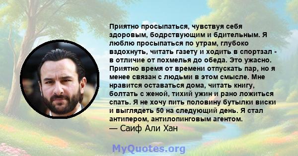 Приятно просыпаться, чувствуя себя здоровым, бодрствующим и бдительным. Я люблю просыпаться по утрам, глубоко вздохнуть, читать газету и ходить в спортзал - в отличие от похмелья до обеда. Это ужасно. Приятно время от